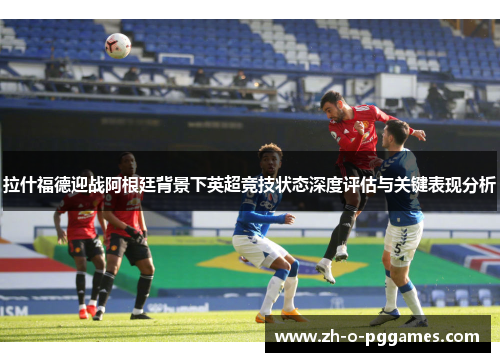 拉什福德迎战阿根廷背景下英超竞技状态深度评估与关键表现分析