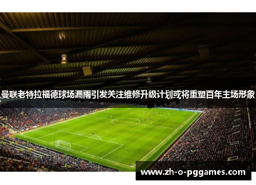 曼联老特拉福德球场漏雨引发关注维修升级计划或将重塑百年主场形象 曼联老特拉福德球场漏雨引发关注维修升级计划或将重塑百年主场形象