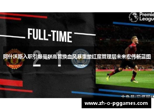 阿什沃斯入职引爆曼联高管换血风暴重塑红魔管理层未来宏伟新蓝图