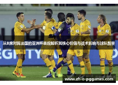 从B席对阵法国的亚洲杯表现解析其核心价值与战术影响与球队前景